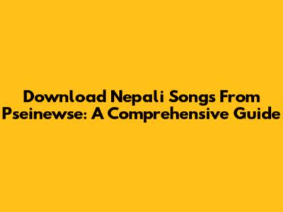 Download Nepali Songs From Pseinewse: A Comprehensive Guide