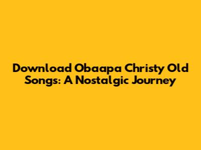 Download Obaapa Christy Old Songs: A Nostalgic Journey