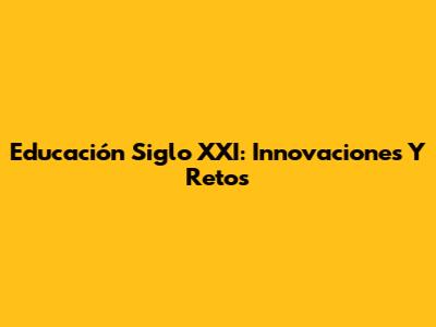Educación Siglo XXI: Innovaciones Y Retos