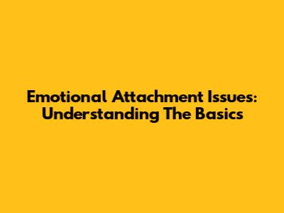 Emotional Attachment Issues: Understanding The Basics