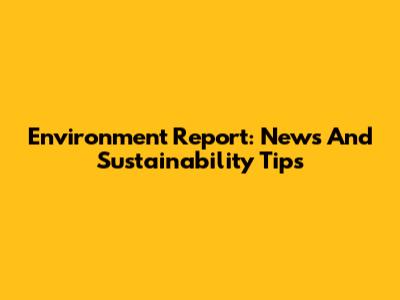 Environment Report: News And Sustainability Tips
