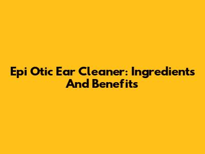 Epi Otic Ear Cleaner: Ingredients And Benefits