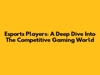 Esports Players: A Deep Dive Into The Competitive Gaming World