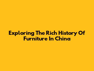 Exploring The Rich History Of Furniture In China