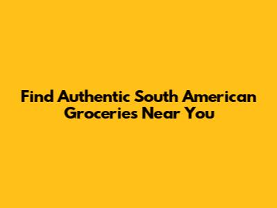 Find Authentic South American Groceries Near You