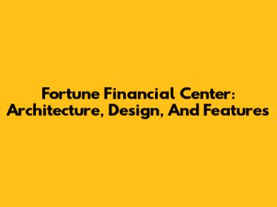 Fortune Financial Center: Architecture, Design, And Features