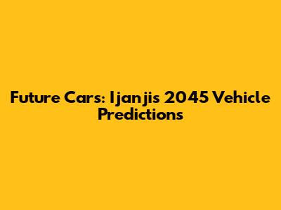 Future Cars: Ijanji's 2045 Vehicle Predictions