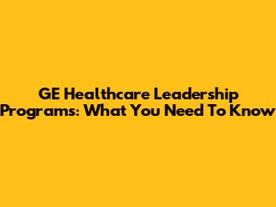 GE Healthcare Leadership Programs: What You Need To Know