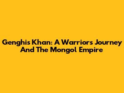 Genghis Khan: A Warrior's Journey And The Mongol Empire