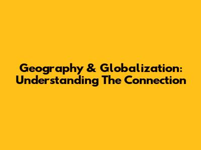 Geography & Globalization: Understanding The Connection