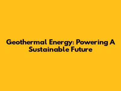 Geothermal Energy: Powering A Sustainable Future
