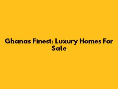 Ghana's Finest: Luxury Homes For Sale