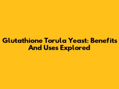 Glutathione Torula Yeast: Benefits And Uses Explored