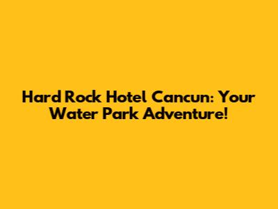 Hard Rock Hotel Cancun: Your Water Park Adventure!
