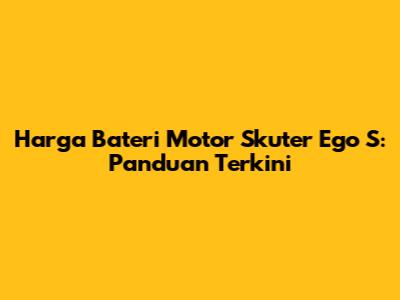 Harga Bateri Motor Skuter Ego S: Panduan Terkini