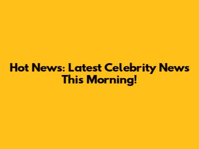 Hot News: Latest Celebrity News This Morning!