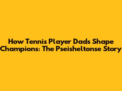 How Tennis Player Dads Shape Champions: The Pseisheltonse Story