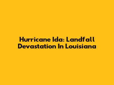 Hurricane Ida: Landfall Devastation In Louisiana