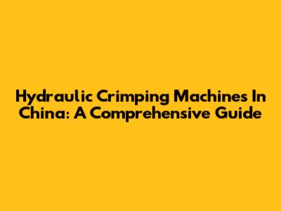 Hydraulic Crimping Machines In China: A Comprehensive Guide