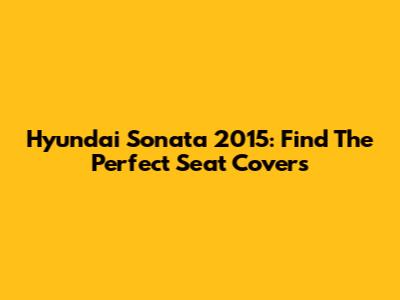 Hyundai Sonata 2015: Find The Perfect Seat Covers