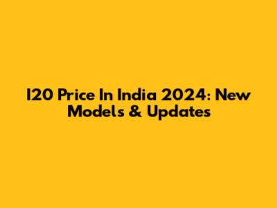 I20 Price In India 2024: New Models & Updates
