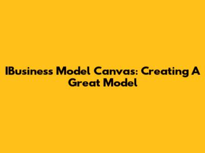 IBusiness Model Canvas: Creating A Great Model