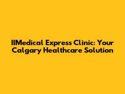 IIMedical Express Clinic: Your Calgary Healthcare Solution