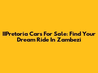 IIPretoria Cars For Sale: Find Your Dream Ride In Zambezi