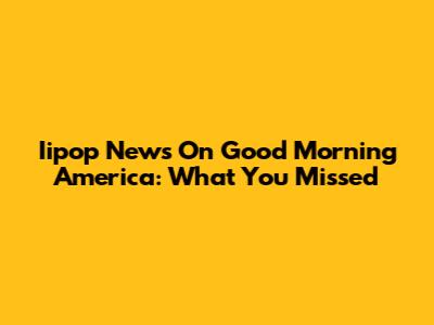 Iipop News On Good Morning America: What You Missed