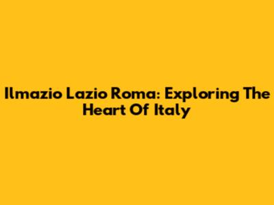 Ilmazio Lazio Roma: Exploring The Heart Of Italy
