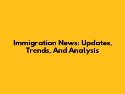 Immigration News: Updates, Trends, And Analysis