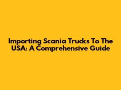 Importing Scania Trucks To The USA: A Comprehensive Guide
