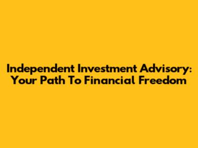 Independent Investment Advisory: Your Path To Financial Freedom