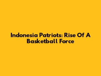 Indonesia Patriots: Rise Of A Basketball Force