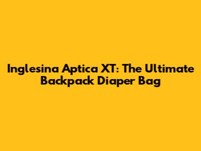 Inglesina Aptica XT: The Ultimate Backpack Diaper Bag