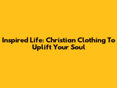Inspired Life: Christian Clothing To Uplift Your Soul