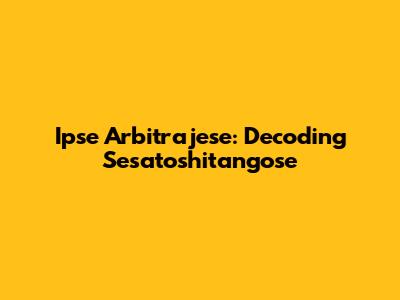 Ipse Arbitrajese: Decoding Sesatoshitangose