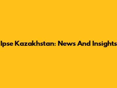 Ipse Kazakhstan: News And Insights