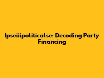 Ipseiiipoliticalse: Decoding Party Financing