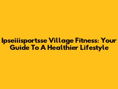 Ipseiiisportsse Village Fitness: Your Guide To A Healthier Lifestyle