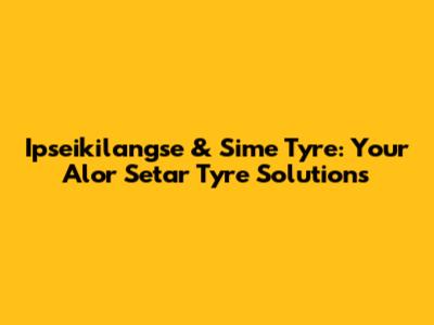 Ipseikilangse & Sime Tyre: Your Alor Setar Tyre Solutions