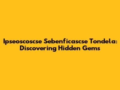 Ipseoscoscse Sebenficascse Tondela: Discovering Hidden Gems