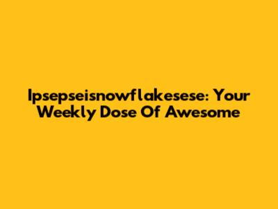 Ipsepseisnowflakesese: Your Weekly Dose Of Awesome