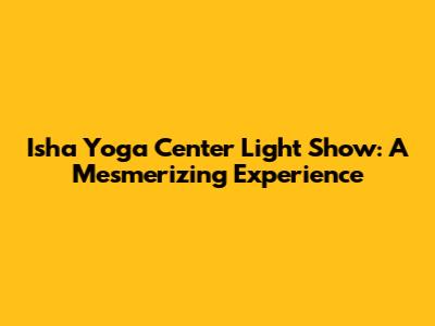 Isha Yoga Center Light Show: A Mesmerizing Experience