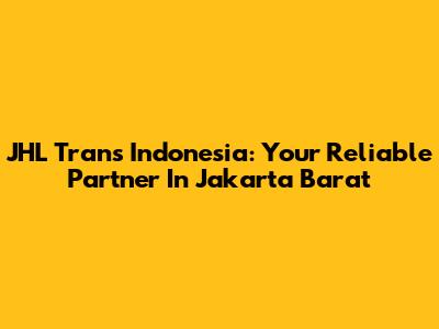 JHL Trans Indonesia: Your Reliable Partner In Jakarta Barat