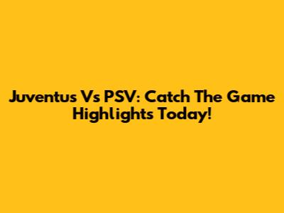 Juventus Vs PSV: Catch The Game Highlights Today!