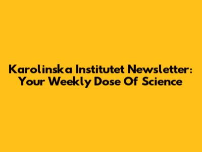 Karolinska Institutet Newsletter: Your Weekly Dose Of Science