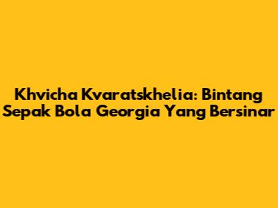 Khvicha Kvaratskhelia: Bintang Sepak Bola Georgia Yang Bersinar