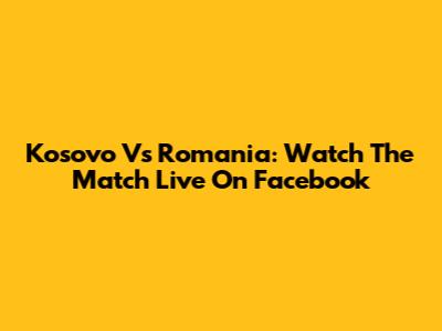 Kosovo Vs Romania: Watch The Match Live On Facebook