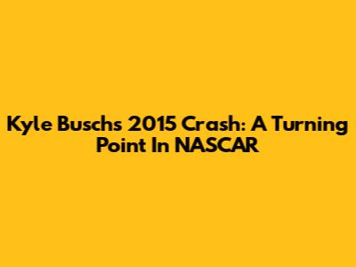 Kyle Busch's 2015 Crash: A Turning Point In NASCAR